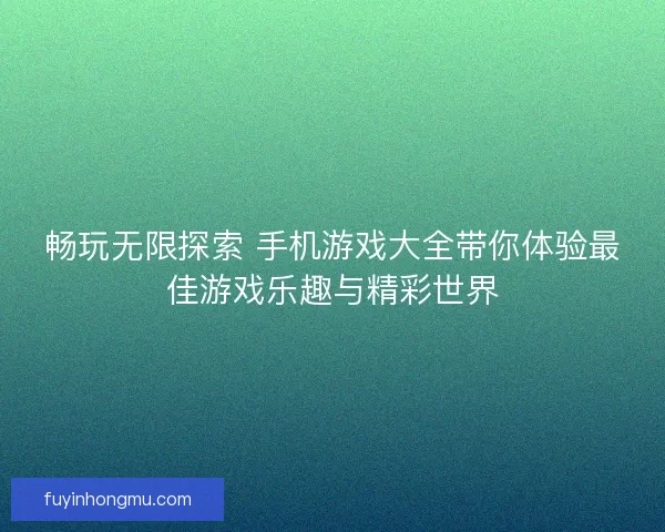 畅玩无限探索 手机游戏大全带你体验最佳游戏乐趣与精彩世界