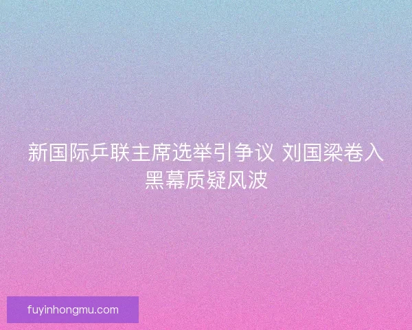 新国际乒联主席选举引争议 刘国梁卷入黑幕质疑风波