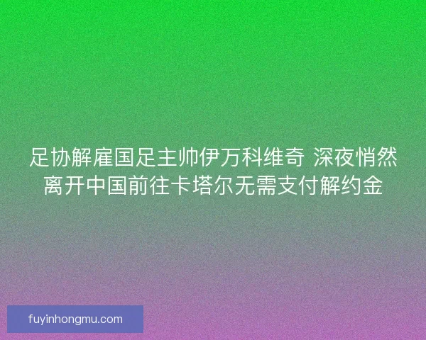 足协解雇国足主帅伊万科维奇 深夜悄然离开中国前往卡塔尔无需支付解约金