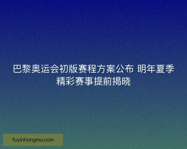 巴黎奥运会初版赛程方案公布 明年夏季精彩赛事提前揭晓