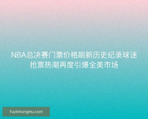 NBA总决赛门票价格刷新历史纪录球迷抢票热潮再度引爆全美市场