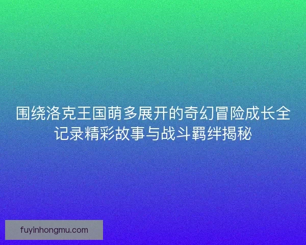 围绕洛克王国萌多展开的奇幻冒险成长全记录精彩故事与战斗羁绊揭秘