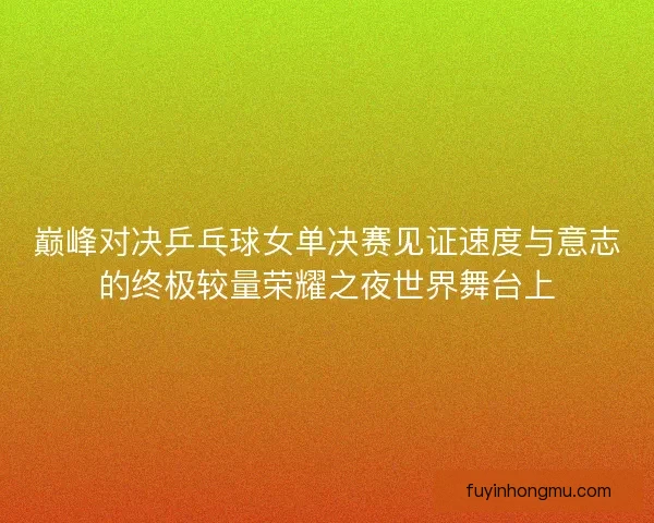 巅峰对决乒乓球女单决赛见证速度与意志的终极较量荣耀之夜世界舞台上