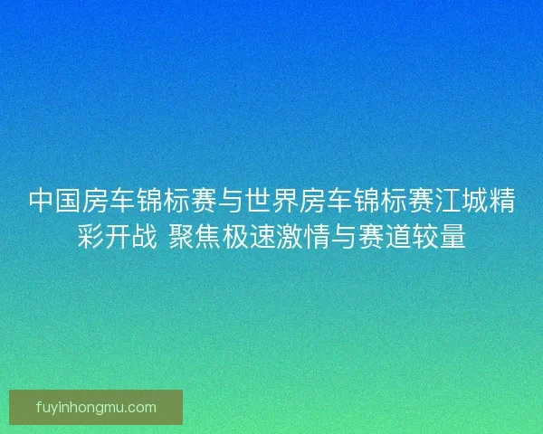 中国房车锦标赛与世界房车锦标赛江城精彩开战 聚焦极速激情与赛道较量