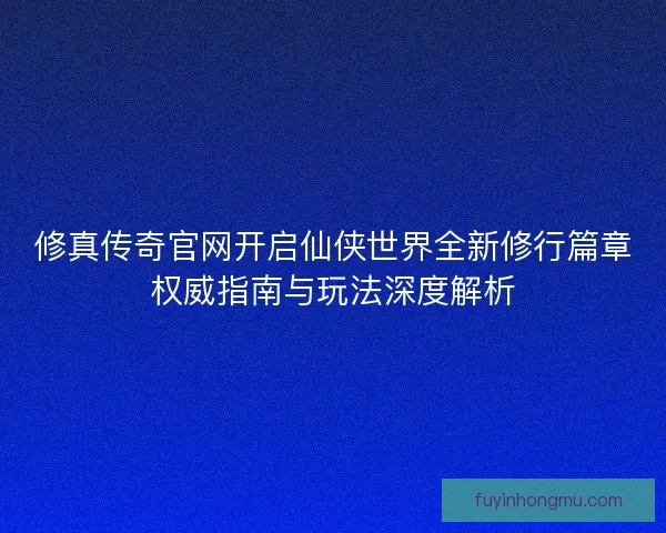 修真传奇官网开启仙侠世界全新修行篇章权威指南与玩法深度解析